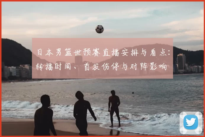 日本男篮世预赛直播安排与看点：转播时间、首发伤停与对阵影响