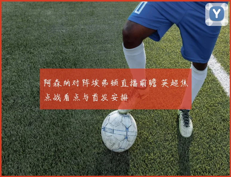 阿森纳对阵埃弗顿直播前瞻 英超焦点战看点与首发安排