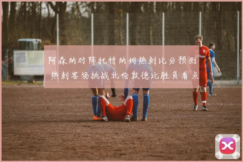 阿森纳对阵托特纳姆热刺比分预测 热刺客场挑战北伦敦德比胜负看点解析