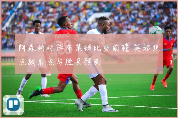 阿森纳对阵布莱顿比分前瞻 英超焦点战看点与胜负预测