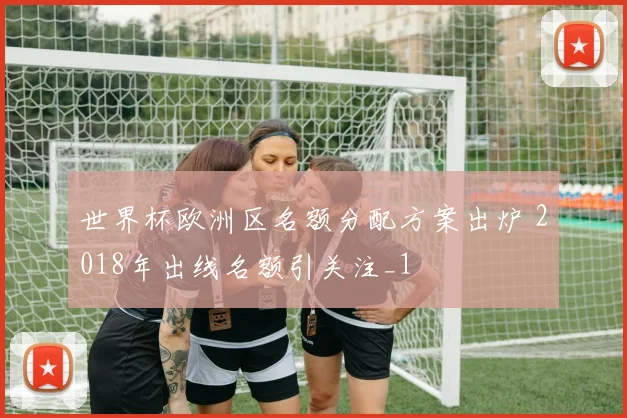 世界杯欧洲区名额分配方案出炉 2018年出线名额引关注_1