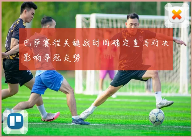 巴萨赛程关键战时间确定皇马对决影响争冠走势