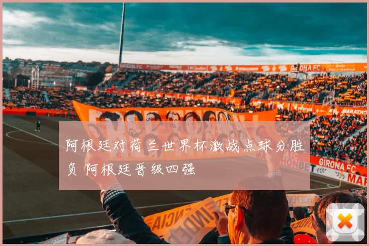 阿根廷对荷兰世界杯激战点球分胜负 阿根廷晋级四强