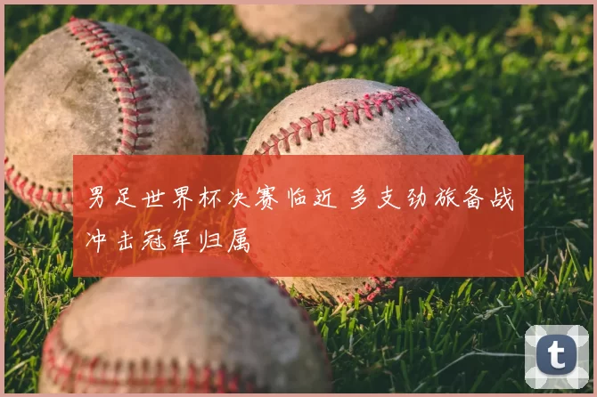 男足世界杯决赛临近 多支劲旅备战冲击冠军归属