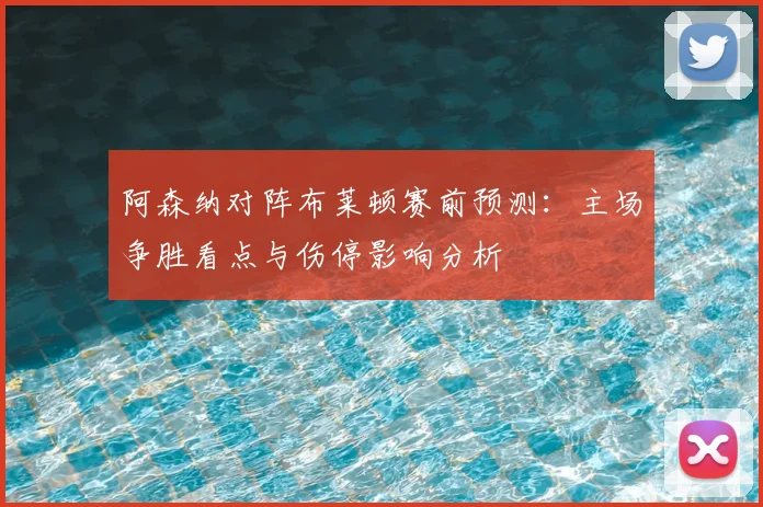 阿森纳对阵布莱顿赛前预测：主场争胜看点与伤停影响分析