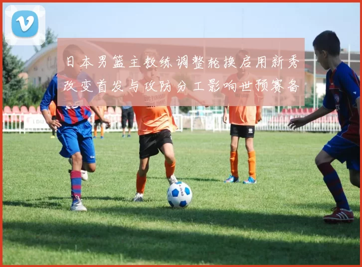 日本男篮主教练调整轮换启用新秀改变首发与攻防分工影响世预赛备战安排