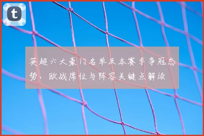 英超六大豪门名单及本赛季争冠态势、欧战席位与阵容关键点解读