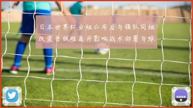 日本世界杯分组公布后与强队同组改变晋级难度并影响战术部署与球员角色
