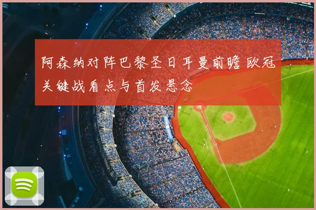 阿森纳对阵巴黎圣日耳曼前瞻 欧冠关键战看点与首发悬念