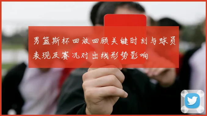 男篮斯杯回放回顾关键时刻与球员表现及赛况对出线形势影响