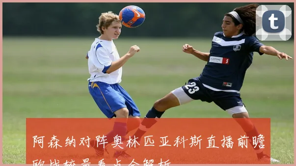 阿森纳对阵奥林匹亚科斯直播前瞻欧战较量看点全解析