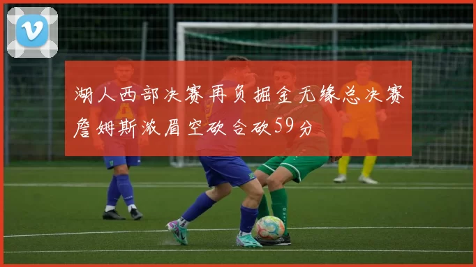 湖人西部决赛再负掘金无缘总决赛詹姆斯浓眉空砍合砍59分