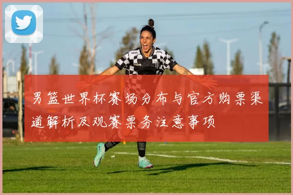 男篮世界杯赛场分布与官方购票渠道解析及观赛票务注意事项