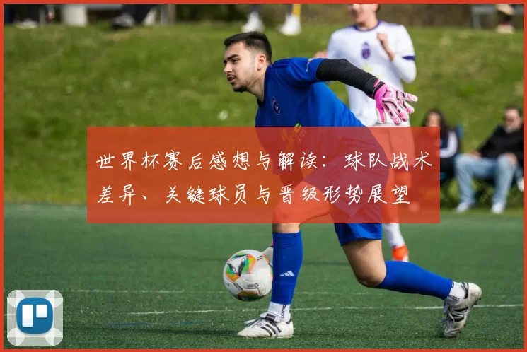 世界杯赛后感想与解读：球队战术差异、关键球员与晋级形势展望