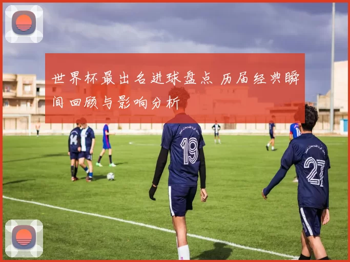 世界杯最出名进球盘点 历届经典瞬间回顾与影响分析
