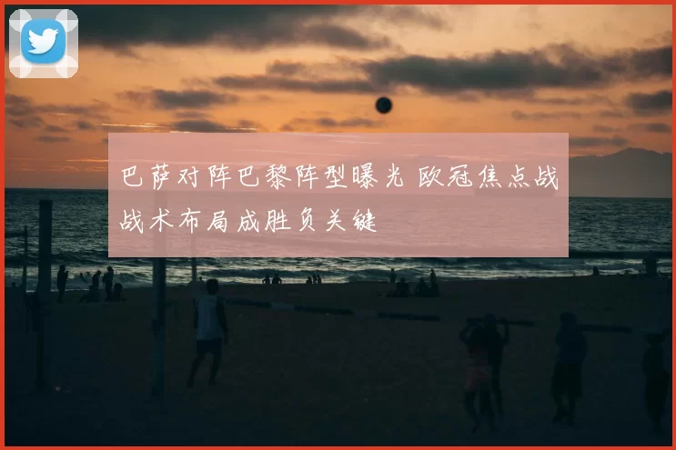 巴萨对阵巴黎阵型曝光 欧冠焦点战战术布局成胜负关键