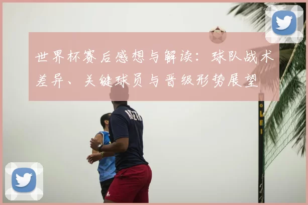 世界杯赛后感想与解读：球队战术差异、关键球员与晋级形势展望