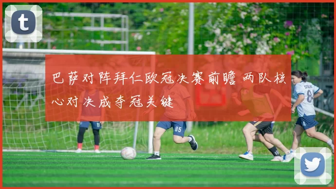 巴萨对阵拜仁欧冠决赛前瞻 两队核心对决成夺冠关键