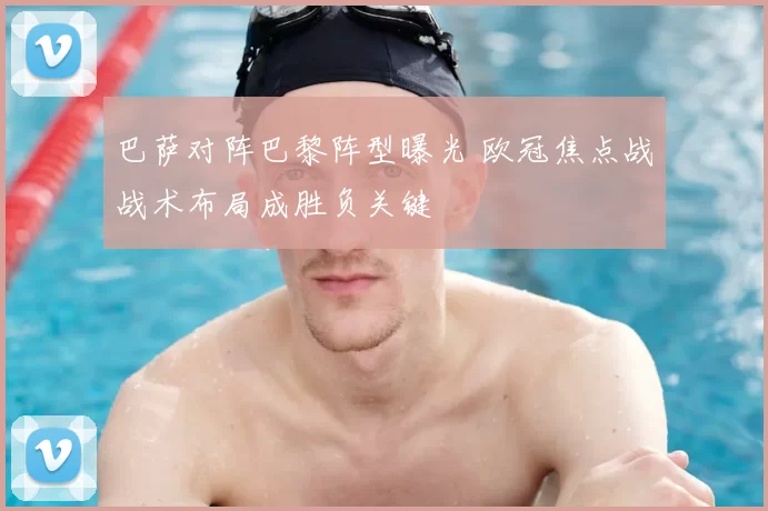 巴萨对阵巴黎阵型曝光 欧冠焦点战战术布局成胜负关键