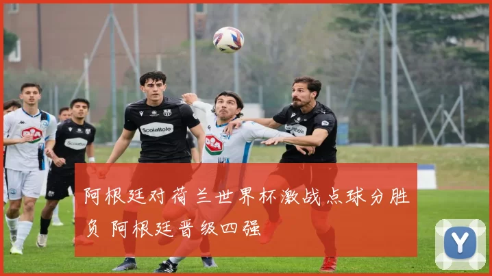 阿根廷对荷兰世界杯激战点球分胜负 阿根廷晋级四强