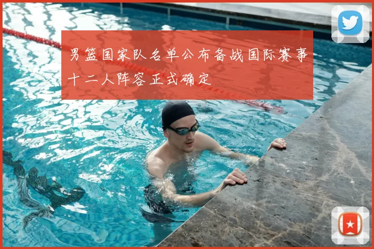 男篮国家队名单公布备战国际赛事十二人阵容正式确定