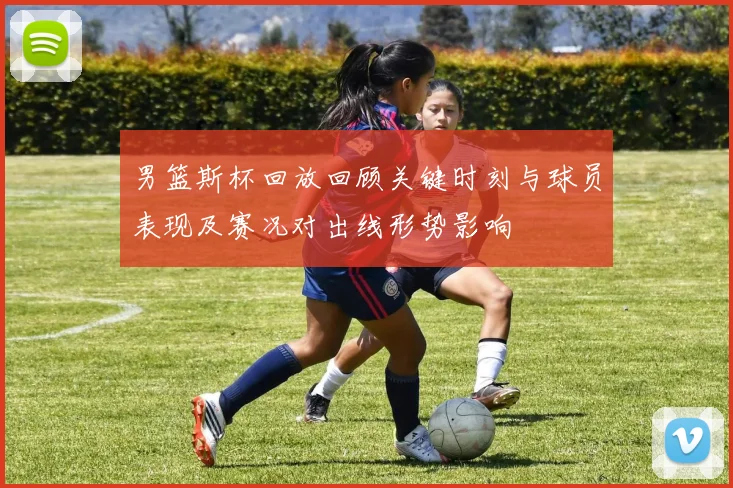 男篮斯杯回放回顾关键时刻与球员表现及赛况对出线形势影响