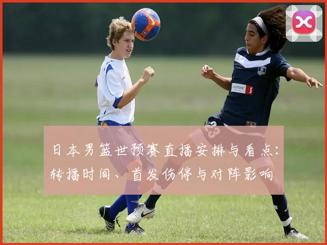 日本男篮世预赛直播安排与看点：转播时间、首发伤停与对阵影响