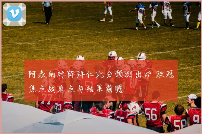 阿森纳对阵拜仁比分预测出炉 欧冠焦点战看点与结果前瞻