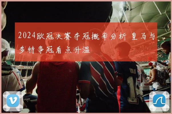2024欧冠决赛夺冠概率分析 皇马与多特争冠看点升温