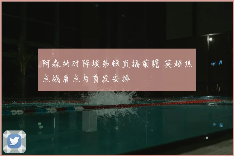 阿森纳对阵埃弗顿直播前瞻 英超焦点战看点与首发安排