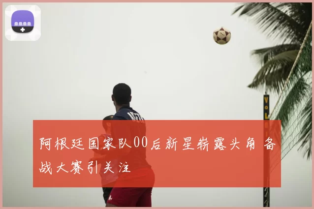 阿根廷国家队00后新星崭露头角 备战大赛引关注