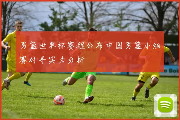 男篮世界杯赛程公布中国男篮小组赛对手实力分析