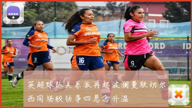 英超球队关系派再起波澜曼联切尔西同场较劲争四悬念升温