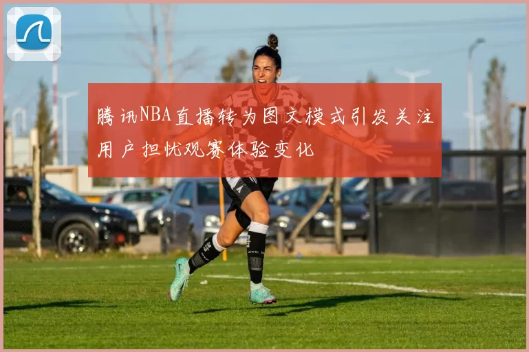 腾讯NBA直播转为图文模式引发关注用户担忧观赛体验变化
