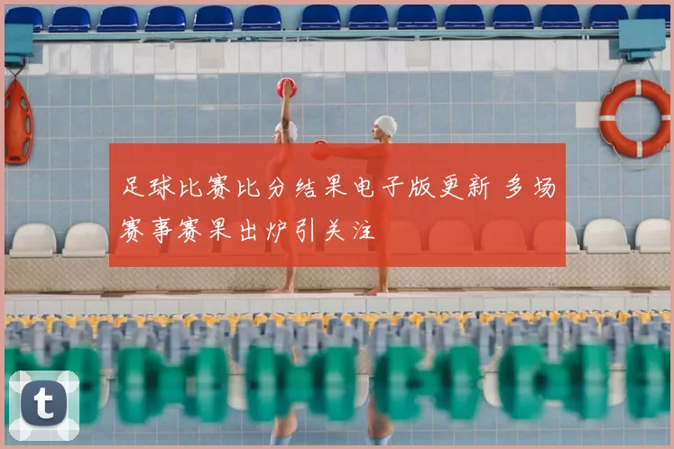 足球比赛比分结果电子版更新 多场赛事赛果出炉引关注