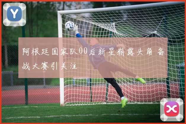 阿根廷国家队00后新星崭露头角 备战大赛引关注